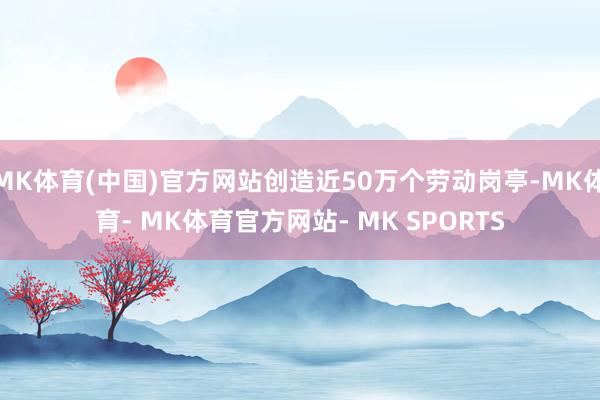 MK体育(中国)官方网站创造近50万个劳动岗亭-MK体育- MK体育官方网站- MK SPORTS