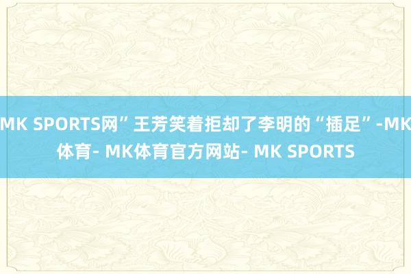 MK SPORTS网”王芳笑着拒却了李明的“插足”-MK体育- MK体育官方网站- MK SPORTS