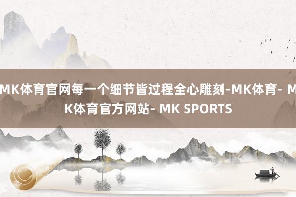 MK体育官网每一个细节皆过程全心雕刻-MK体育- MK体育官方网站- MK SPORTS