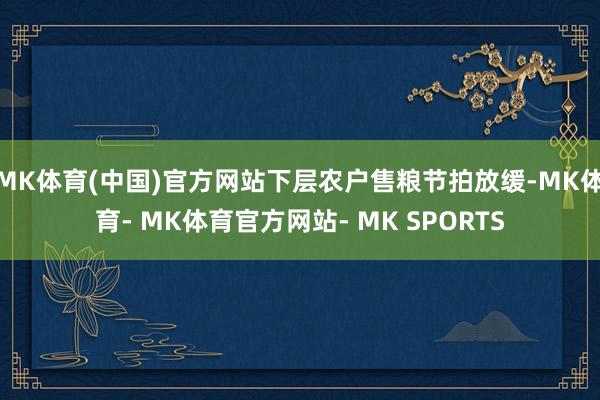 MK体育(中国)官方网站下层农户售粮节拍放缓-MK体育- MK体育官方网站- MK SPORTS