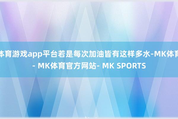 体育游戏app平台若是每次加油皆有这样多水-MK体育- MK体育官方网站- MK SPORTS