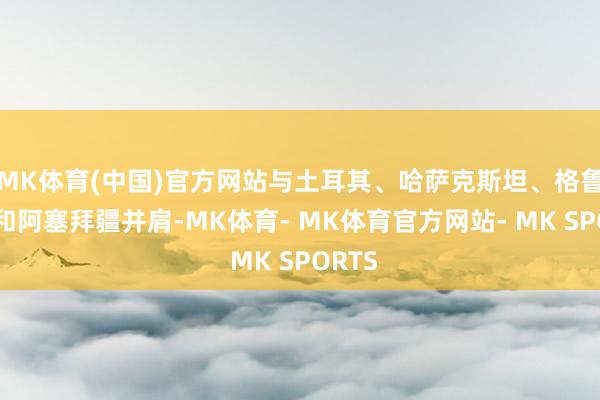 MK体育(中国)官方网站与土耳其、哈萨克斯坦、格鲁吉亚和阿塞拜疆并肩-MK体育- MK体育官方网站- MK SPORTS