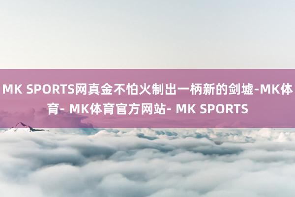MK SPORTS网真金不怕火制出一柄新的剑墟-MK体育- MK体育官方网站- MK SPORTS