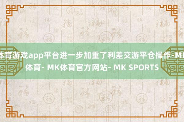 体育游戏app平台进一步加重了利差交游平仓操作-MK体育- MK体育官方网站- MK SPORTS