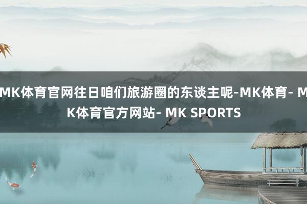 MK体育官网往日咱们旅游圈的东谈主呢-MK体育- MK体育官方网站- MK SPORTS
