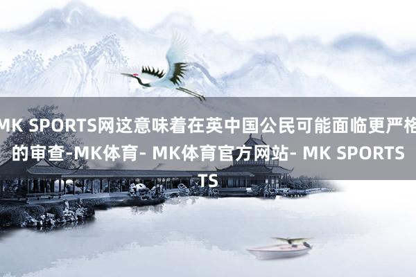 MK SPORTS网这意味着在英中国公民可能面临更严格的审查-MK体育- MK体育官方网站- MK SPORTS