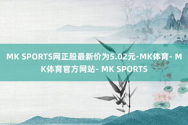 MK SPORTS网正股最新价为5.02元-MK体育- MK体育官方网站- MK SPORTS