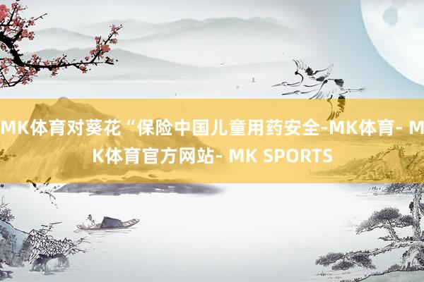 MK体育对葵花“保险中国儿童用药安全-MK体育- MK体育官方网站- MK SPORTS