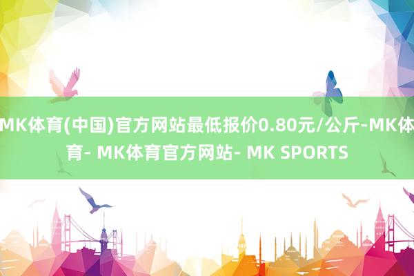 MK体育(中国)官方网站最低报价0.80元/公斤-MK体育- MK体育官方网站- MK SPORTS