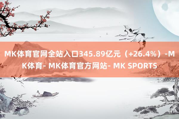 MK体育官网全站入口345.89亿元(+26.4%)-MK体育- MK体育官方网站- MK SPORTS