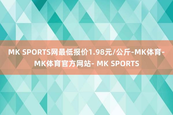 MK SPORTS网最低报价1.98元/公斤-MK体育- MK体育官方网站- MK SPORTS