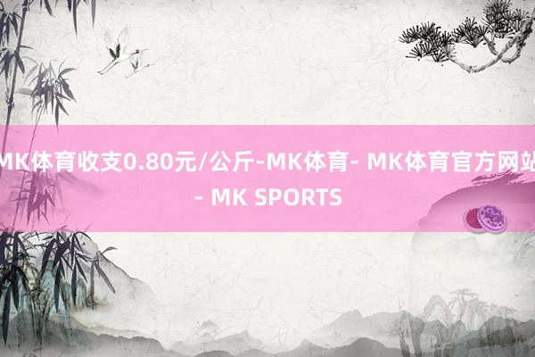 MK体育收支0.80元/公斤-MK体育- MK体育官方网站- MK SPORTS