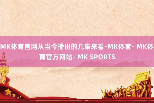 MK体育官网从当今播出的几集来看-MK体育- MK体育官方网站- MK SPORTS