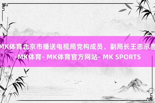 MK体育　　北京市播送电视局党构成员、副局长王志示意-MK体育- MK体育官方网站- MK SPORTS