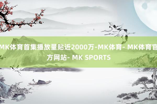 MK体育首集播放量贴近2000万-MK体育- MK体育官方网站- MK SPORTS