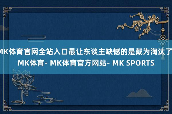 MK体育官网全站入口最让东谈主缺憾的是戴为淘汰了-MK体育- MK体育官方网站- MK SPORTS