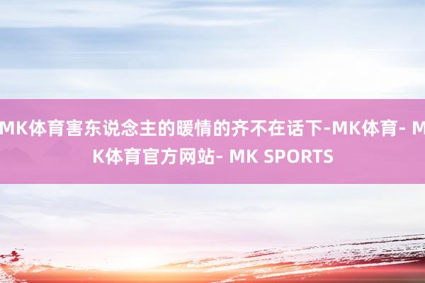 MK体育害东说念主的暖情的齐不在话下-MK体育- MK体育官方网站- MK SPORTS