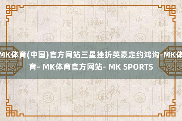 MK体育(中国)官方网站三星挫折英豪定约鸿沟-MK体育- MK体育官方网站- MK SPORTS