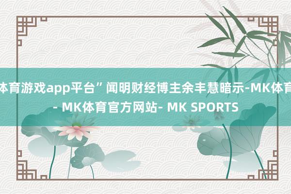 体育游戏app平台”闻明财经博主余丰慧暗示-MK体育- MK体育官方网站- MK SPORTS
