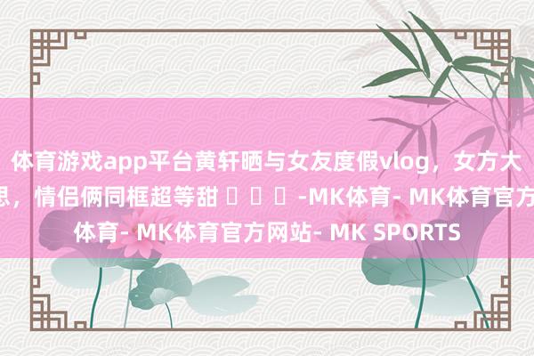 体育游戏app平台黄轩晒与女友度假vlog，女方大方露脸气质貌好意思，情侣俩同框超等甜 ​​​-MK体育- MK体育官方网站- MK SPORTS