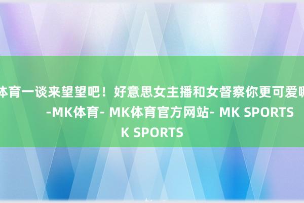 MK体育一谈来望望吧！好意思女主播和女督察你更可爱哪个？          -MK体育- MK体育官方网站- MK SPORTS