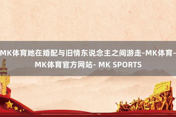 MK体育她在婚配与旧情东说念主之间游走-MK体育- MK体育官方网站- MK SPORTS