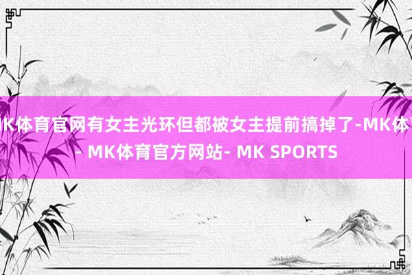 MK体育官网有女主光环但都被女主提前搞掉了-MK体育- MK体育官方网站- MK SPORTS