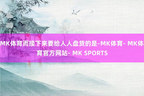 MK体育而接下来要给人人盘货的是-MK体育- MK体育官方网站- MK SPORTS