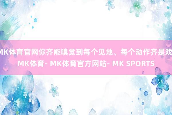 MK体育官网你齐能嗅觉到每个见地、每个动作齐是戏-MK体育- MK体育官方网站- MK SPORTS