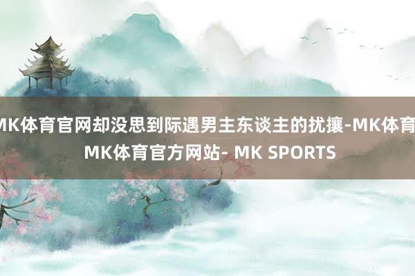 MK体育官网却没思到际遇男主东谈主的扰攘-MK体育- MK体育官方网站- MK SPORTS