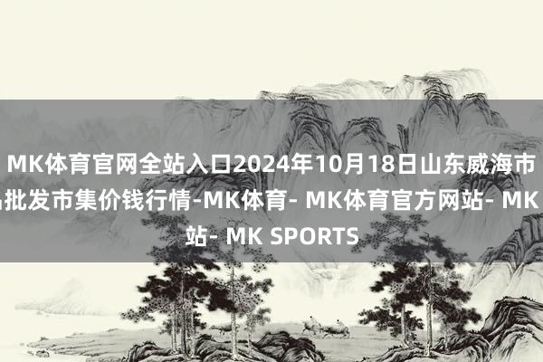 MK体育官网全站入口2024年10月18日山东威海市农副居品批发市集价钱行情-MK体育- MK体育官方网站- MK SPORTS
