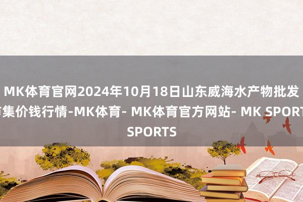 MK体育官网2024年10月18日山东威海水产物批发市集价钱行情-MK体育- MK体育官方网站- MK SPORTS