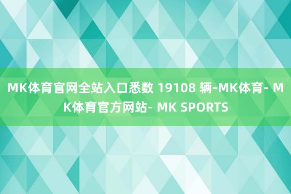 MK体育官网全站入口悉数 19108 辆-MK体育- MK体育官方网站- MK SPORTS
