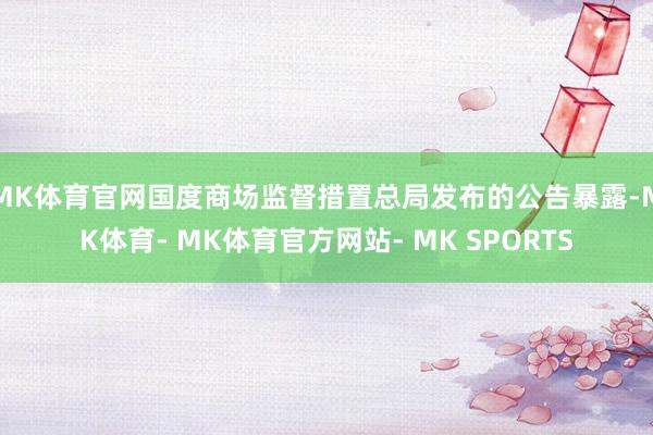 MK体育官网国度商场监督措置总局发布的公告暴露-MK体育- MK体育官方网站- MK SPORTS