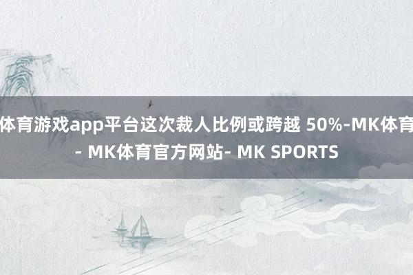 体育游戏app平台这次裁人比例或跨越 50%-MK体育- MK体育官方网站- MK SPORTS