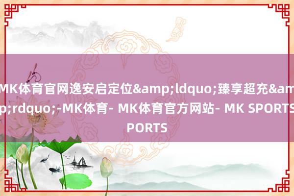MK体育官网逸安启定位&ldquo;臻享超充&rdquo;-MK体育- MK体育官方网站- MK SPORTS