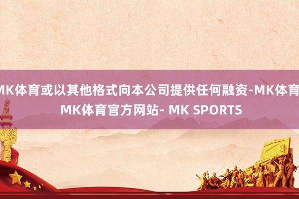 MK体育或以其他格式向本公司提供任何融资-MK体育- MK体育官方网站- MK SPORTS