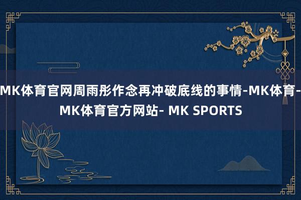 MK体育官网周雨彤作念再冲破底线的事情-MK体育- MK体育官方网站- MK SPORTS