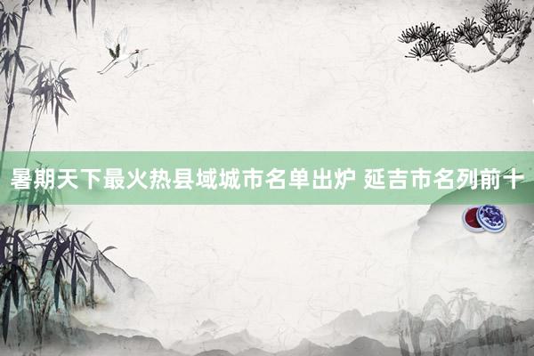 暑期天下最火热县域城市名单出炉 延吉市名列前十