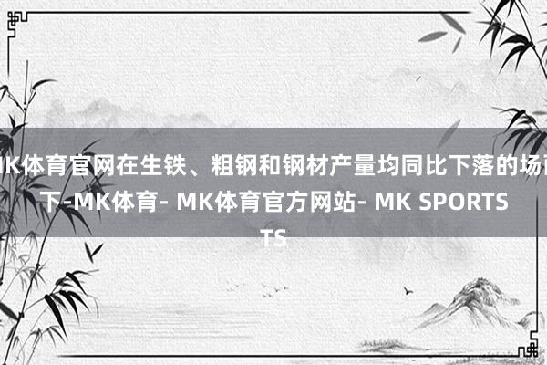 MK体育官网在生铁、粗钢和钢材产量均同比下落的场面下-MK体育- MK体育官方网站- MK SPORTS