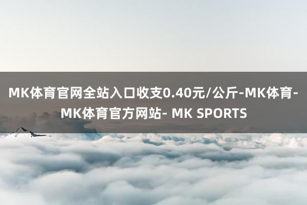 MK体育官网全站入口收支0.40元/公斤-MK体育- MK体育官方网站- MK SPORTS