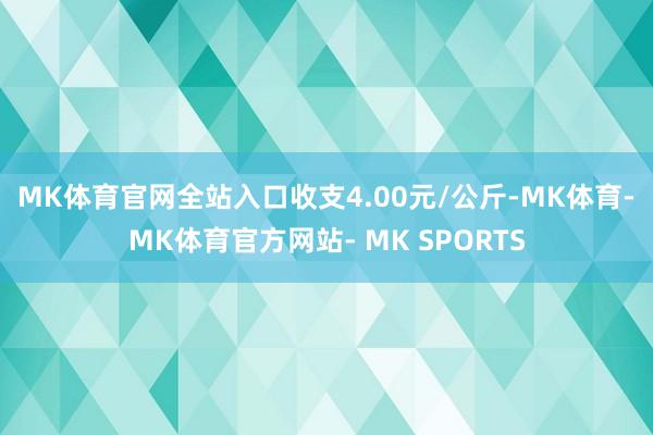 MK体育官网全站入口收支4.00元/公斤-MK体育- MK体育官方网站- MK SPORTS