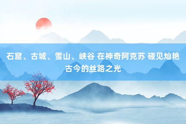 石窟、古城、雪山、峡谷 在神奇阿克苏 碰见灿艳古今的丝路之光