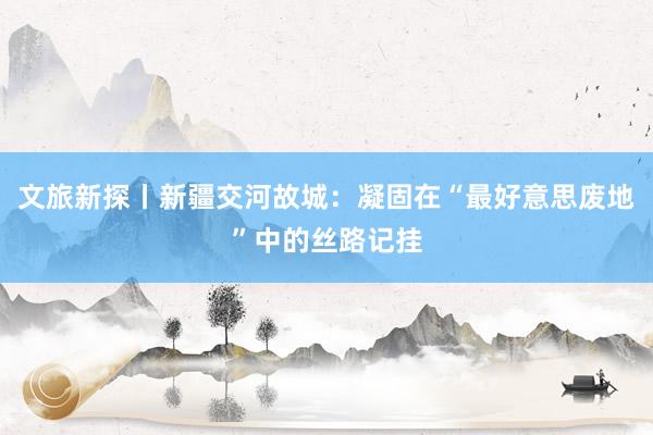 文旅新探丨新疆交河故城：凝固在“最好意思废地”中的丝路记挂