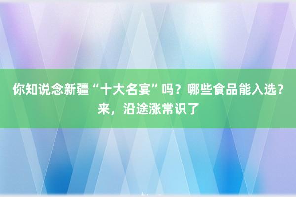 你知说念新疆“十大名宴”吗？哪些食品能入选？来，沿途涨常识了