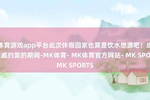 体育游戏app平台此次休假回家也算是饮水想源吧！成果亲戚约聚的期间-MK体育- MK体育官方网站- MK SPORTS