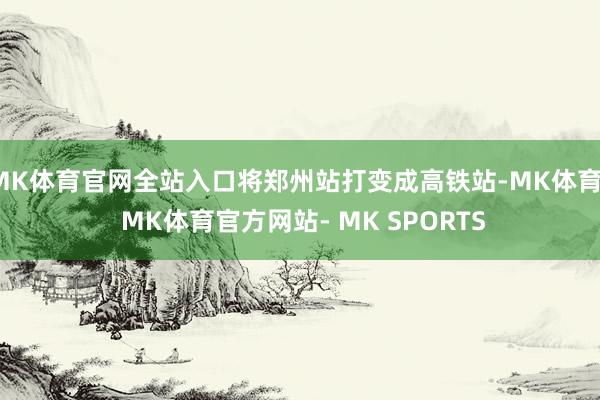 MK体育官网全站入口将郑州站打变成高铁站-MK体育- MK体育官方网站- MK SPORTS