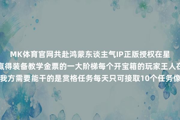 MK体育官网共赴鸿蒙东谈主气IP正版授权在星辰变手游中赏格任务是赢得装备教学金票的一大阶梯每个开宝箱的玩家王人在赌阿谁能天降欧气是我方需要能干的是赏格任务每天只可接取10个任务像刷到这种一星二星（白色绿色）品性的任务就不必接取了因为莫得装备箱要是在你不缺绑星的情况下三星的蓝色任务也莫得接取的必要了像四星和五星任务即是刷到就接取的不仅教学更多金票更多还有契机开到紫装运谈逆天的还能开到橙色装备其中算作