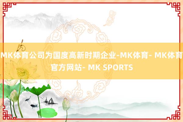 MK体育公司为国度高新时期企业-MK体育- MK体育官方网站- MK SPORTS