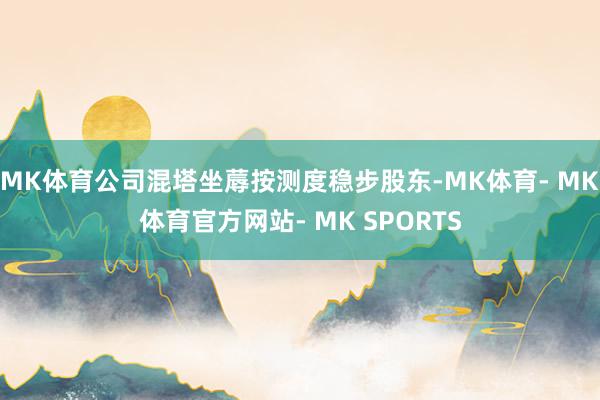 MK体育公司混塔坐蓐按测度稳步股东-MK体育- MK体育官方网站- MK SPORTS